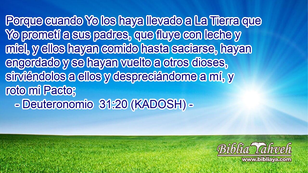  Porque cuando Yo los haya llevado a La Tierra que Yo prometí a sus padres, que fluye con leche y miel, y ellos hayan comido hasta saciarse, hayan engordado y se hayan vuelto a otros dioses, sirviéndolos a ellos y despreciándome a mí, y roto mi Pacto; 
