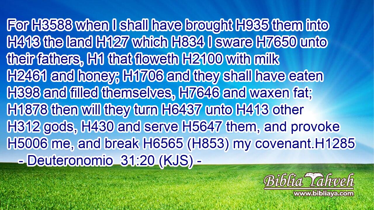 For H3588 when I shall have brought H935 them into H413 the land H127 which H834 I sware H7650 unto their fathers, H1 that floweth H2100 with milk H2461 and honey; H1706 and they shall have eaten H398 and filled themselves, H7646 and waxen fat; H1878 then will they turn H6437 unto H413 other H312 gods, H430 and serve H5647 them, and provoke H5006 me, and break H6565 (H853) my covenant.H1285