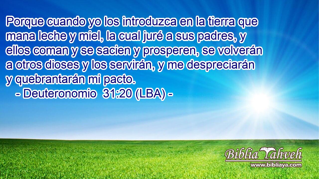 Porque cuando yo los introduzca en la tierra que mana leche y miel, la cual juré a sus padres, y ellos coman y se sacien y prosperen, se volverán a otros dioses y los servirán, y me despreciarán y quebrantarán mi pacto.