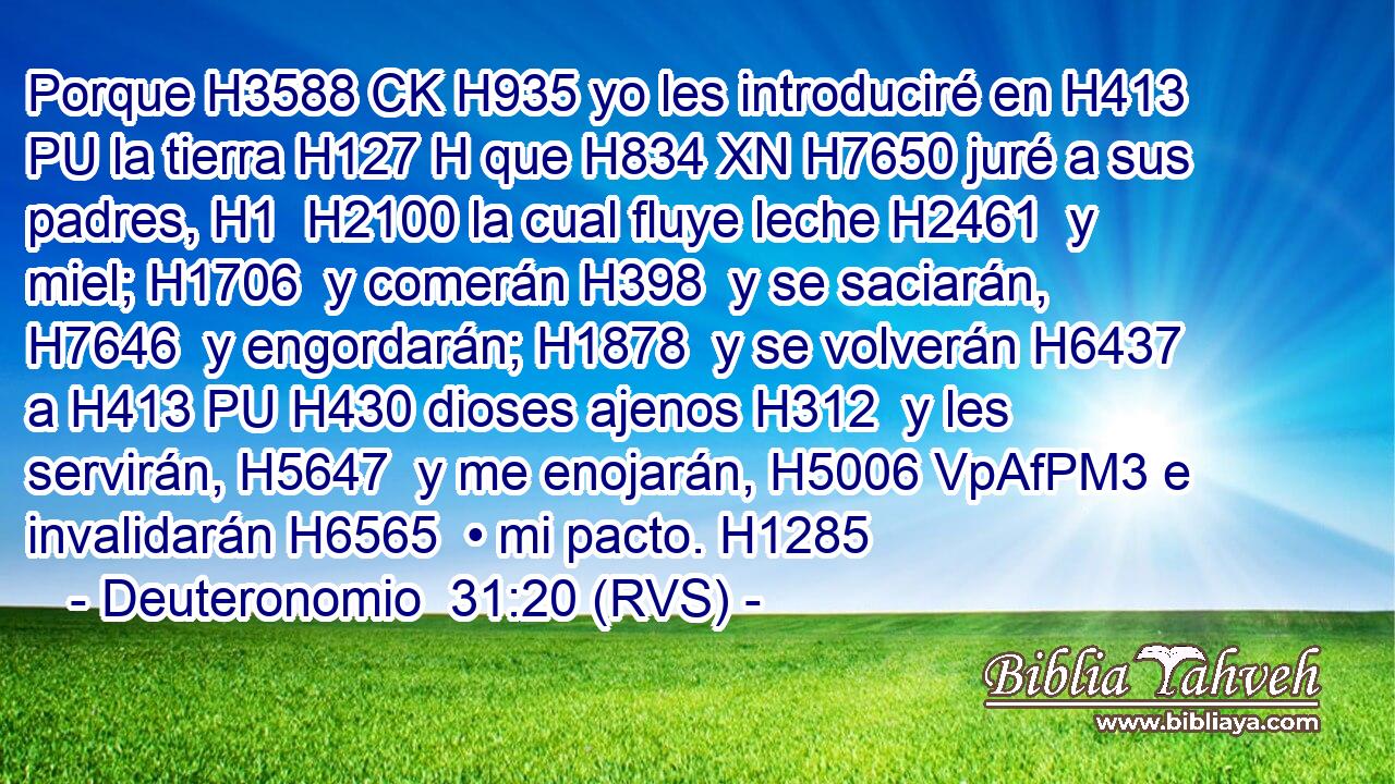 Porque H3588 CK H935 yo les introduciré en H413 PU la tierra H127 H que H834 XN H7650 juré a sus padres, H1  H2100 la cual fluye leche H2461  y miel; H1706  y comerán H398  y se saciarán, H7646  y engordarán; H1878  y se volverán H6437  a H413 PU H430 dioses ajenos H312  y les servirán, H5647  y me enojarán, H5006 VpAfPM3 e invalidarán H6565  • mi pacto. H1285  
