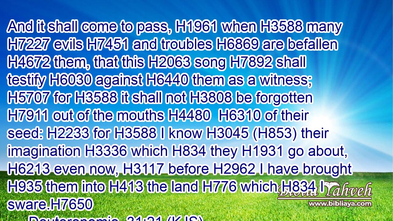 And it shall come to pass, H1961 when H3588 many H7227 evils H7451 and troubles H6869 are befallen H4672 them, that this H2063 song H7892 shall testify H6030 against H6440 them as a witness; H5707 for H3588 it shall not H3808 be forgotten H7911 out of the mouths H4480  H6310 of their seed: H2233 for H3588 I know H3045 (H853) their imagination H3336 which H834 they H1931 go about, H6213 even now, H3117 before H2962 I have brought H935 them into H413 the land H776 which H834 I sware.H7650