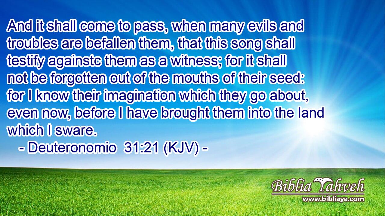 And it shall come to pass, when many evils and troubles are befallen them, that this song shall testify againstc them as a witness; for it shall not be forgotten out of the mouths of their seed: for I know their imagination which they go about, even now, before I have brought them into the land which I sware.