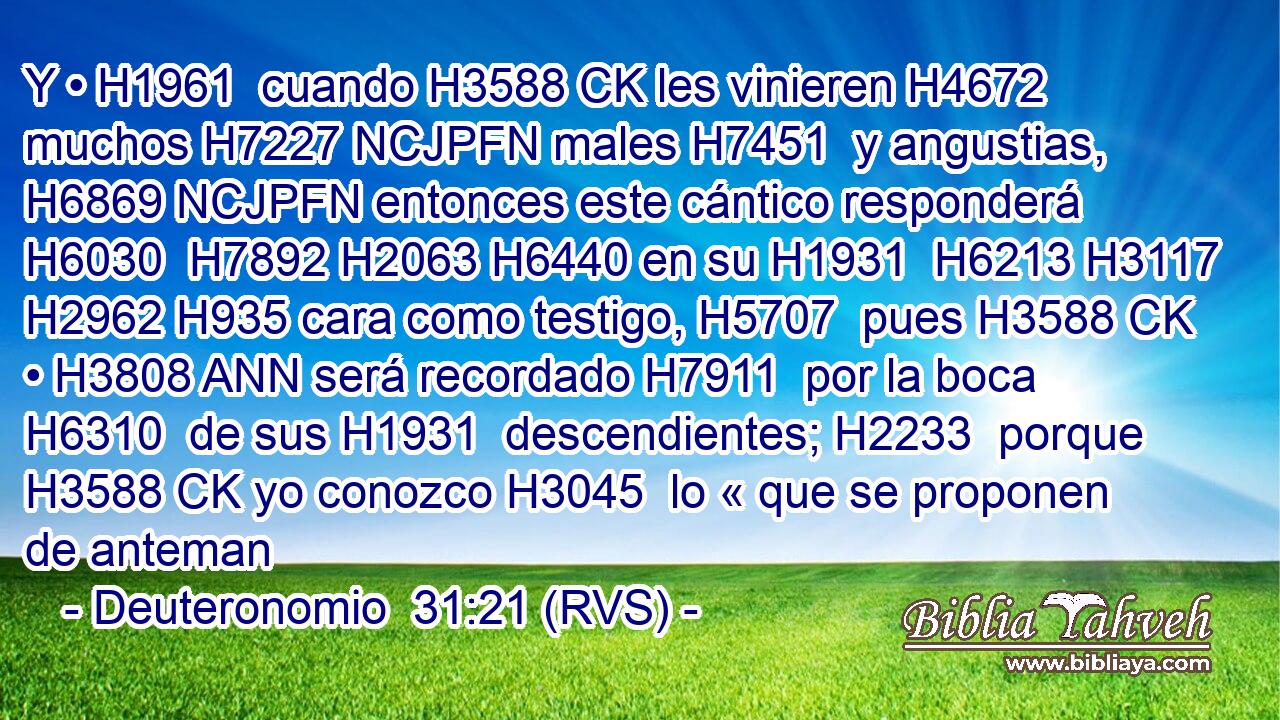 Y • H1961  cuando H3588 CK les vinieren H4672  muchos H7227 NCJPFN males H7451  y angustias, H6869 NCJPFN entonces este cántico responderá H6030  H7892 H2063 H6440 en su H1931  H6213 H3117 H2962 H935 cara como testigo, H5707  pues H3588 CK • H3808 ANN será recordado H7911  por la boca H6310  de sus H1931  descendientes; H2233  porque H3588 CK yo conozco H3045  lo « que se proponen de anteman