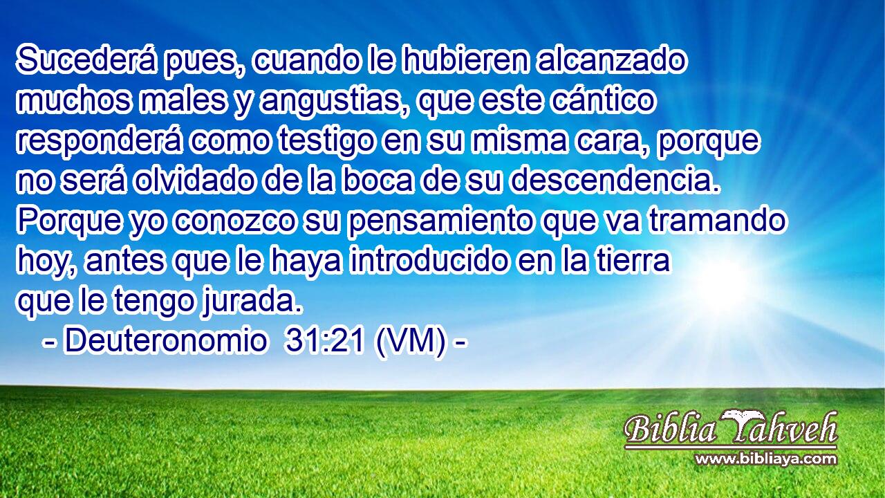  Sucederá pues, cuando le hubieren alcanzado muchos males y angustias, que este cántico responderá como testigo en su misma cara, porque no será olvidado de la boca de su descendencia. Porque yo conozco su pensamiento que va tramando hoy, antes que le haya introducido en la tierra que le tengo jurada. 