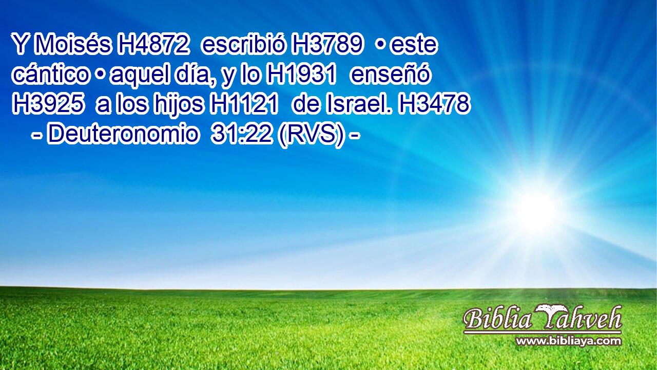 Y Moisés H4872  escribió H3789  • este cántico • aquel día, y lo H1931  enseñó H3925  a los hijos H1121  de Israel. H3478  