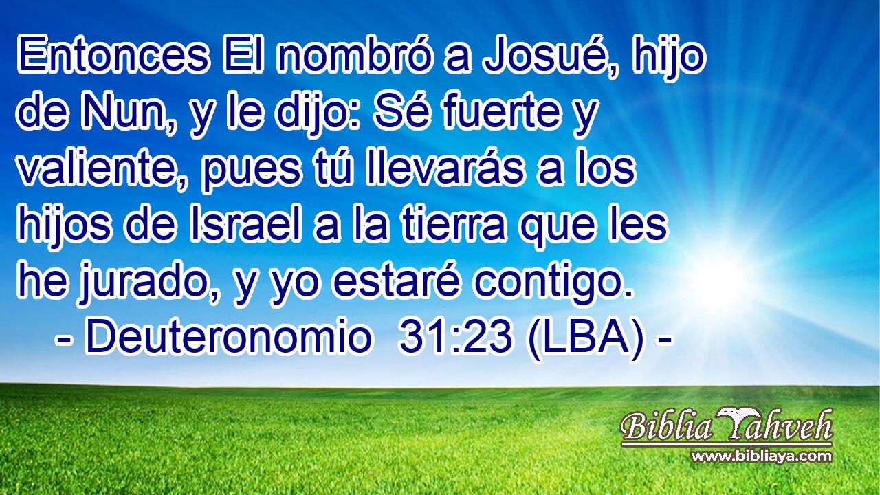 Entonces El nombró a Josué, hijo de Nun, y le dijo: Sé fuerte y valiente, pues tú llevarás a los hijos de Israel a la tierra que les he jurado, y yo estaré contigo.