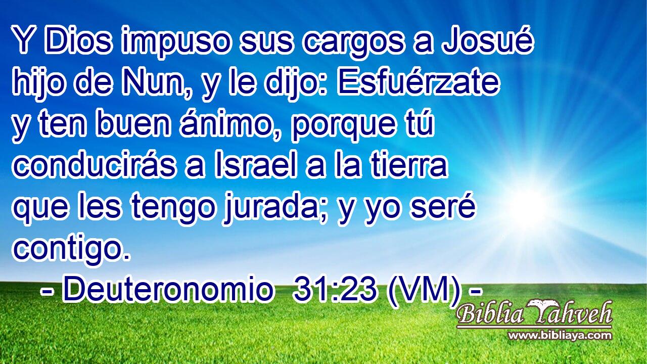  Y Dios impuso sus cargos a Josué hijo de Nun, y le dijo: Esfuérzate y ten buen ánimo, porque tú conducirás a Israel a la tierra que les tengo jurada; y yo seré contigo. 