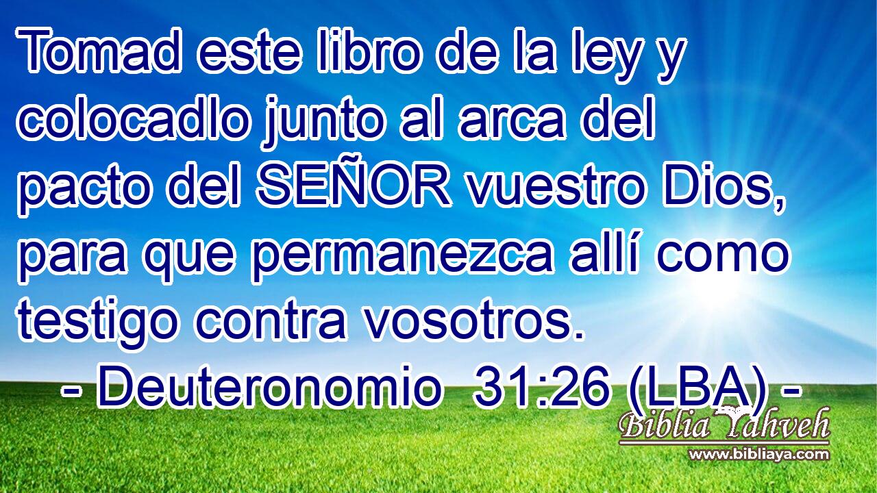 Tomad este libro de la ley y colocadlo junto al arca del pacto del SEÑOR vuestro Dios, para que permanezca allí como testigo contra vosotros.
