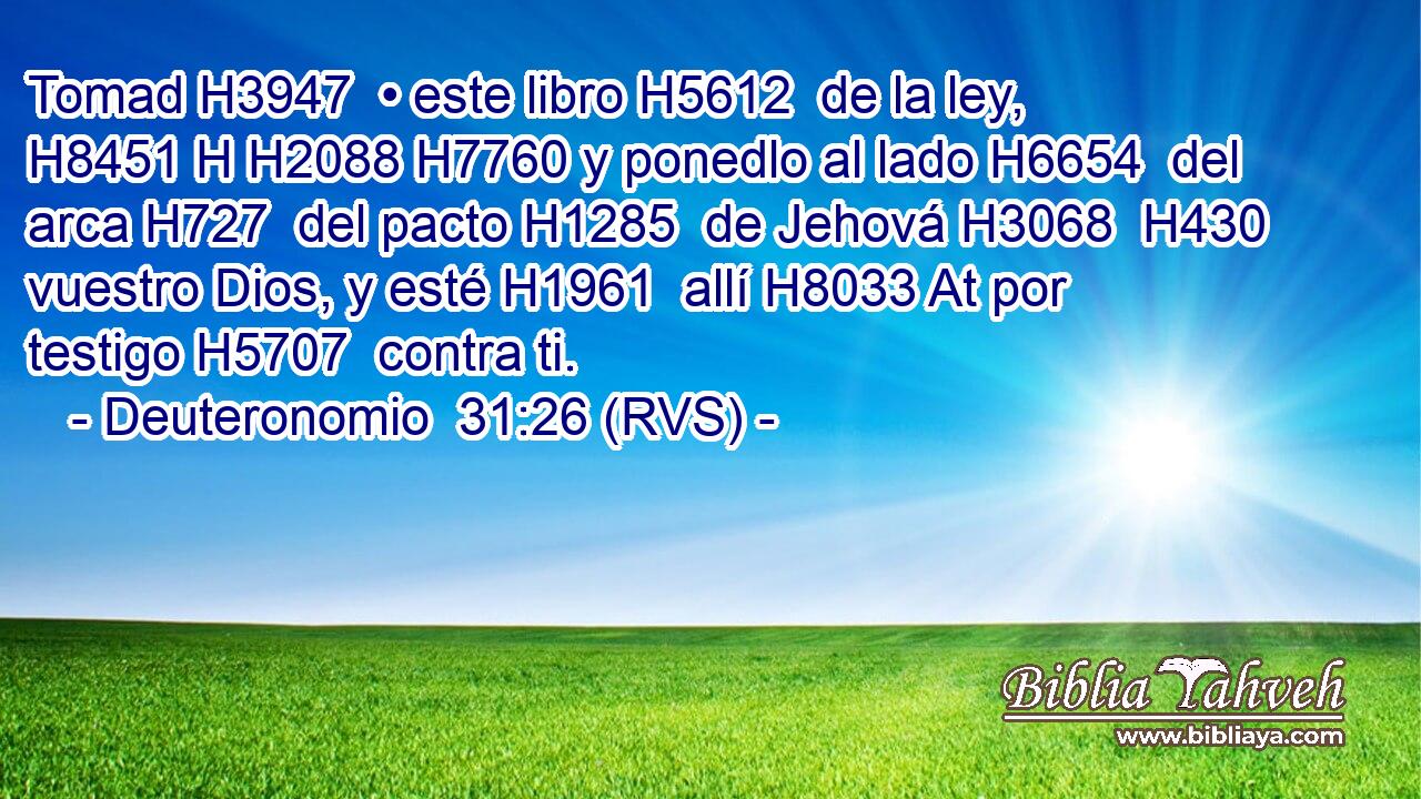 Tomad H3947  • este libro H5612  de la ley, H8451 H H2088 H7760 y ponedlo al lado H6654  del arca H727  del pacto H1285  de Jehová H3068  H430 vuestro Dios, y esté H1961  allí H8033 At por testigo H5707  contra ti. 