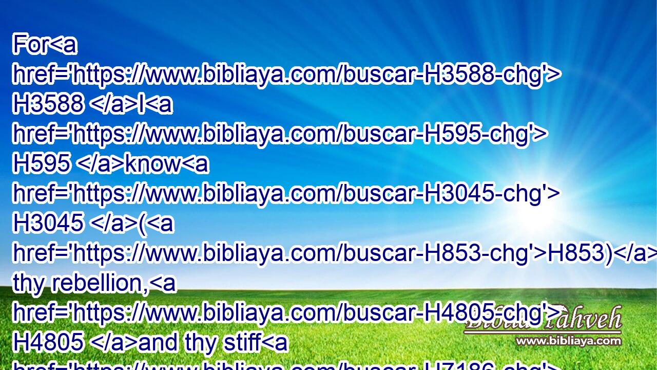For H3588 I H595 know H3045 (H853) thy rebellion, H4805 and thy stiff H7186 neck: H6203 behold, H2005 while I am yet H5750 alive H2416 with H5973 you this day, H3117 ye have been H1961 rebellious H4784 against H5973 the LORD; H3068 and how H3588 much more H637 after H310 my death?H4194