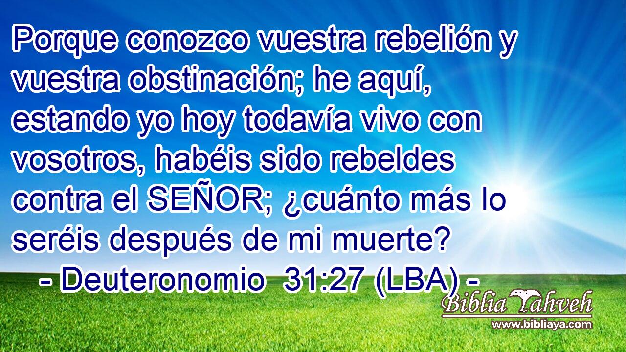 Porque conozco vuestra rebelión y vuestra obstinación; he aquí, estando yo hoy todavía vivo con vosotros, habéis sido rebeldes contra el SEÑOR; ¿cuánto más lo seréis después de mi muerte?