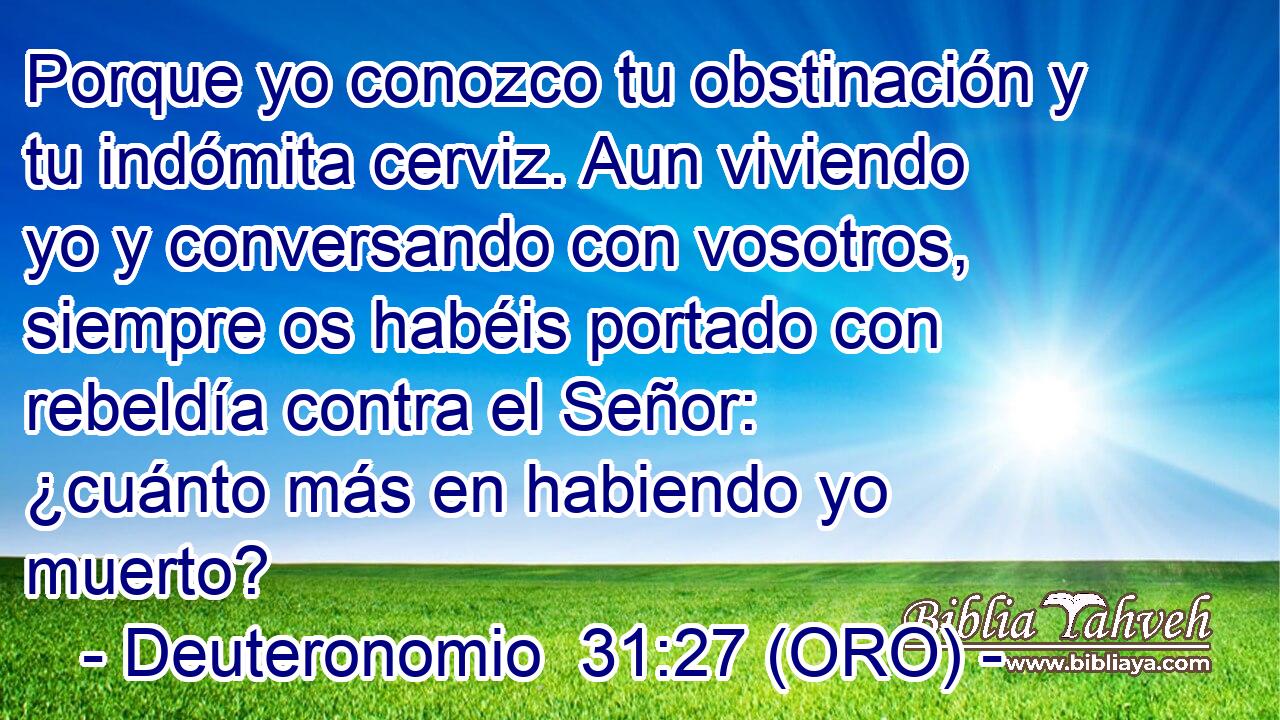  Porque yo conozco tu obstinación y tu indómita cerviz. Aun viviendo yo y conversando con vosotros, siempre os habéis portado con rebeldía contra el Señor: ¿cuánto más en habiendo yo muerto? 