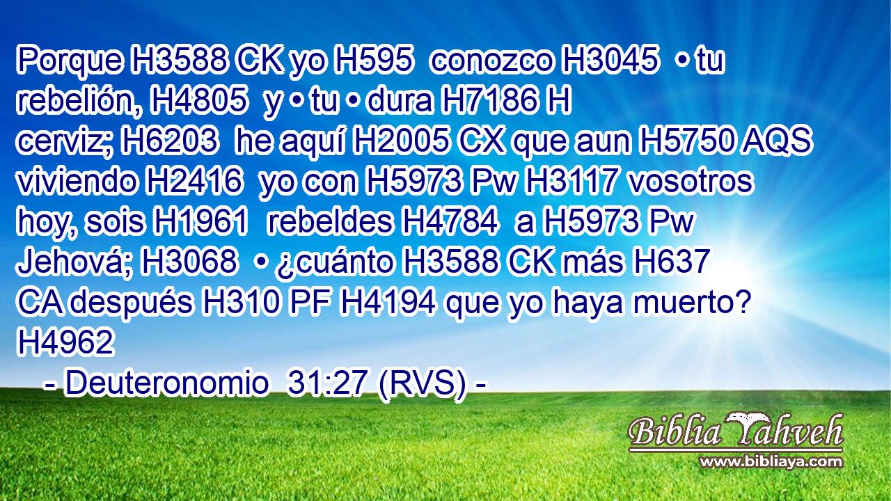 Porque H3588 CK yo H595  conozco H3045  • tu rebelión, H4805  y • tu • dura H7186 H cerviz; H6203  he aquí H2005 CX que aun H5750 AQS viviendo H2416  yo con H5973 Pw H3117 vosotros hoy, sois H1961  rebeldes H4784  a H5973 Pw Jehová; H3068  • ¿cuánto H3588 CK más H637 CA después H310 PF H4194 que yo haya muerto? H4962  
