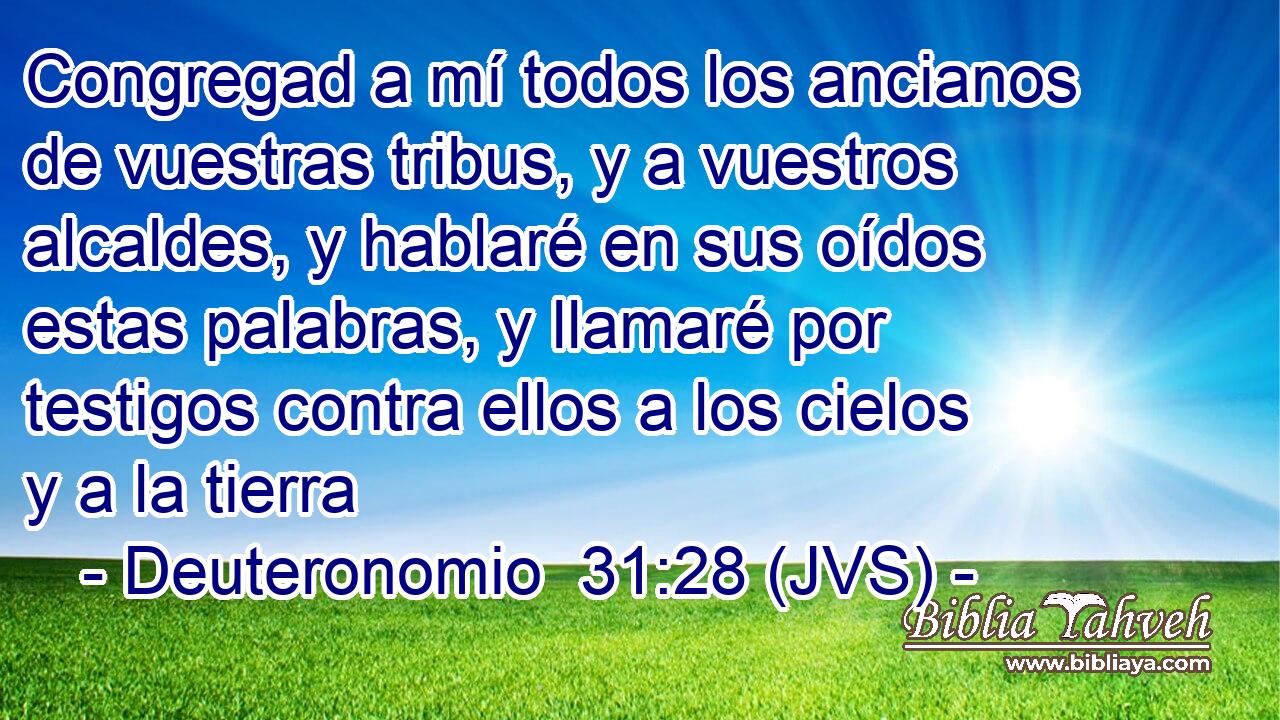 Congregad a mí todos los ancianos de vuestras tribus, y a vuestros alcaldes, y hablaré en sus oídos estas palabras, y llamaré por testigos contra ellos a los cielos y a la tierra
