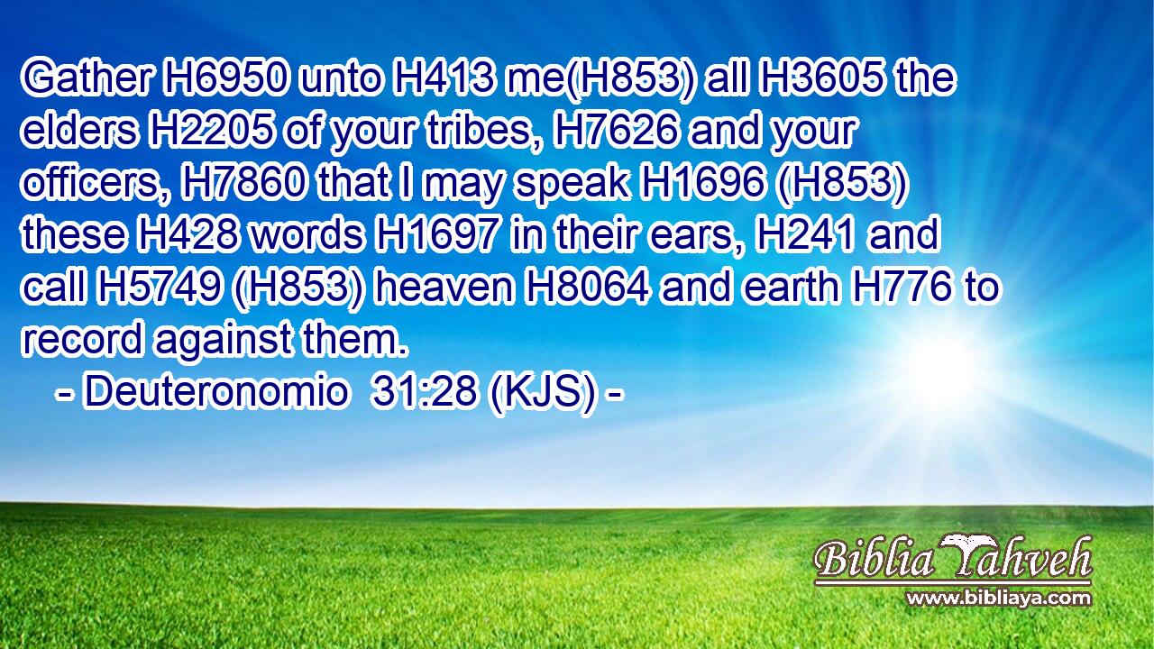 Gather H6950 unto H413 me(H853) all H3605 the elders H2205 of your tribes, H7626 and your officers, H7860 that I may speak H1696 (H853) these H428 words H1697 in their ears, H241 and call H5749 (H853) heaven H8064 and earth H776 to record against them.