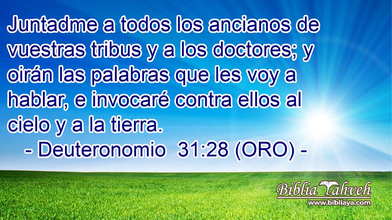  Juntadme a todos los ancianos de vuestras tribus y a los doctores; y oirán las palabras que les voy a hablar, e invocaré contra ellos al cielo y a la tierra. 