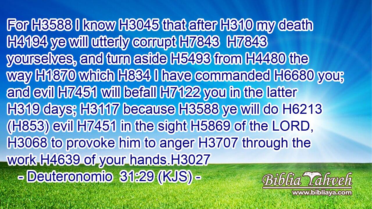For H3588 I know H3045 that after H310 my death H4194 ye will utterly corrupt H7843  H7843 yourselves, and turn aside H5493 from H4480 the way H1870 which H834 I have commanded H6680 you; and evil H7451 will befall H7122 you in the latter H319 days; H3117 because H3588 ye will do H6213 (H853) evil H7451 in the sight H5869 of the LORD, H3068 to provoke him to anger H3707 through the work H4639 of your hands.H3027