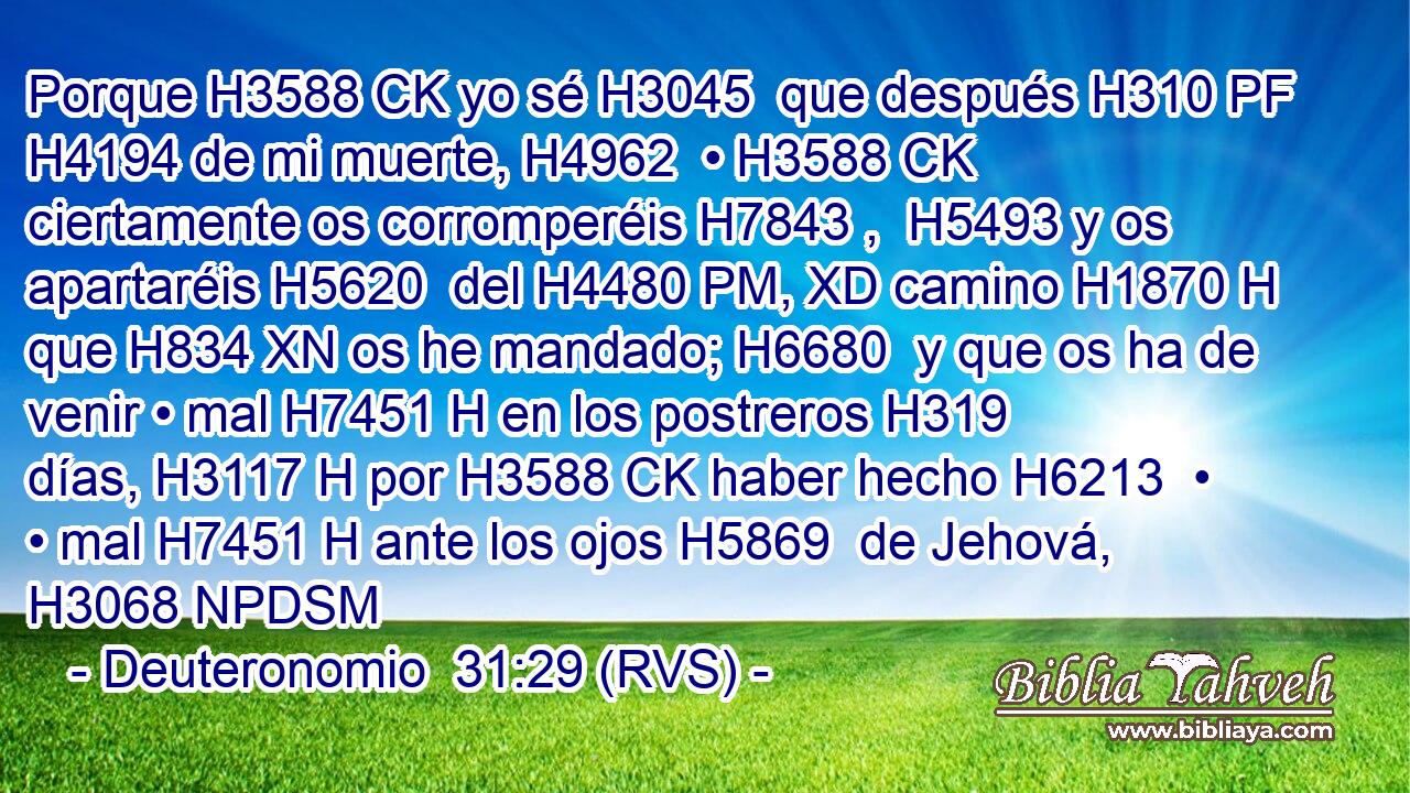 Porque H3588 CK yo sé H3045  que después H310 PF H4194 de mi muerte, H4962  • H3588 CK ciertamente os corromperéis H7843 ,  H5493 y os apartaréis H5620  del H4480 PM, XD camino H1870 H que H834 XN os he mandado; H6680  y que os ha de venir • mal H7451 H en los postreros H319  días, H3117 H por H3588 CK haber hecho H6213  • • mal H7451 H ante los ojos H5869  de Jehová, H3068 NPDSM