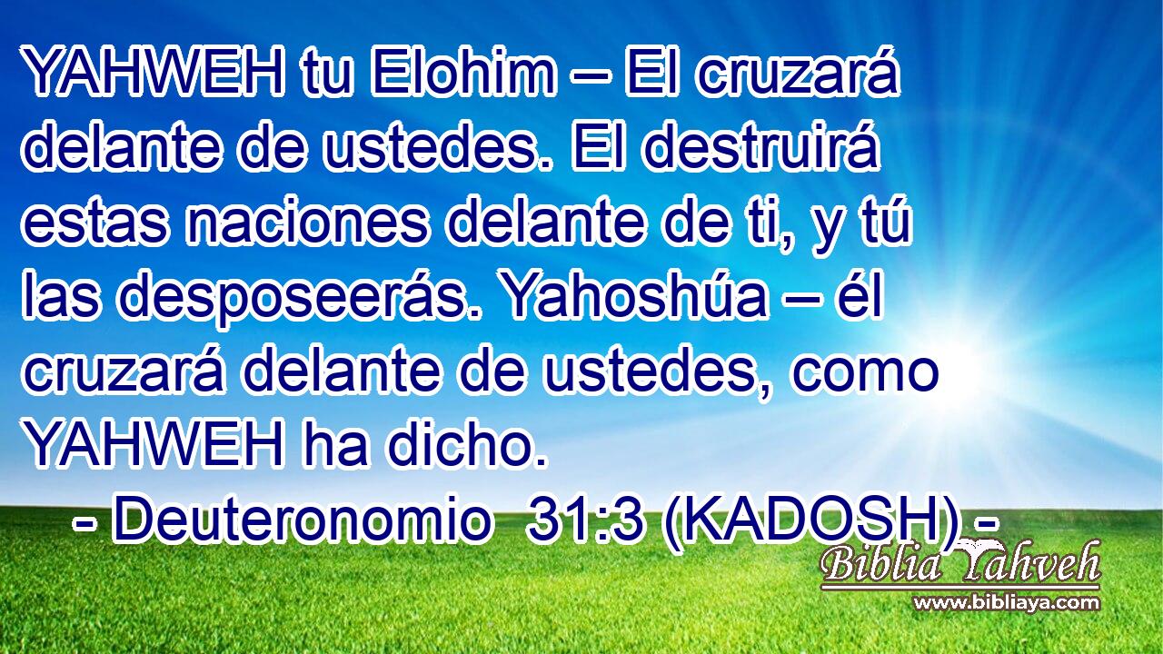  YAHWEH tu Elohim – El cruzará delante de ustedes. El destruirá estas naciones delante de ti, y tú las desposeerás. Yahoshúa – él cruzará delante de ustedes, como YAHWEH ha dicho. 