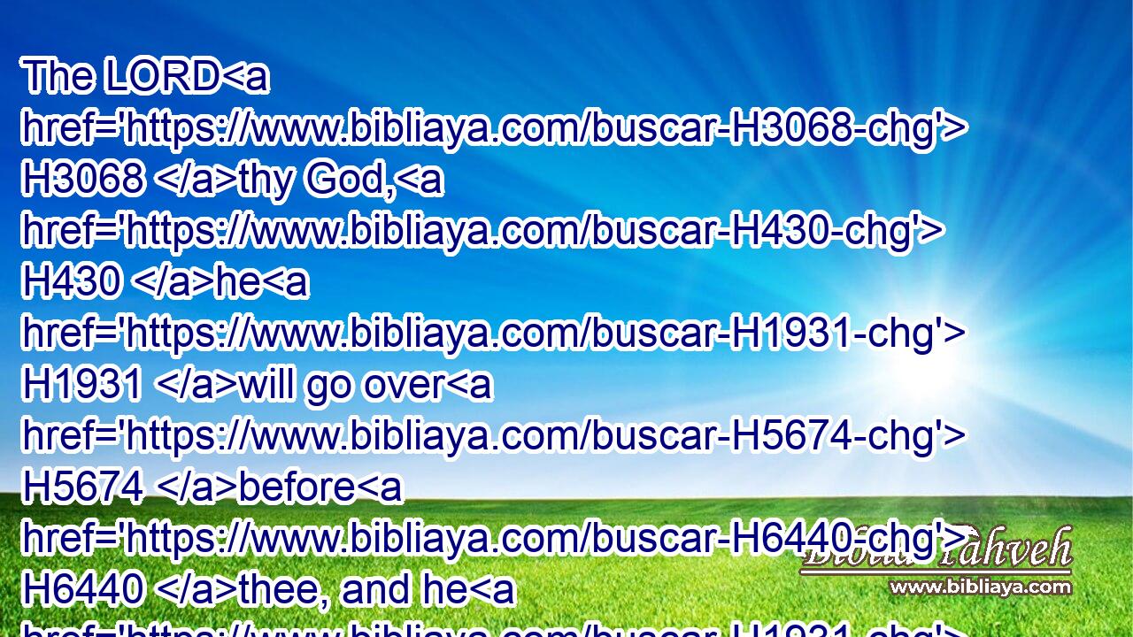 The LORD H3068 thy God, H430 he H1931 will go over H5674 before H6440 thee, and he H1931 will destroy H8045 (H853) these H428 nations H1471 from before H4480  H6440 thee, and thou shalt possess H3423 them: and Joshua, H3091 he H1931 shall go over H5674 before H6440 thee, as H834 the LORD H3068 hath said.H1696