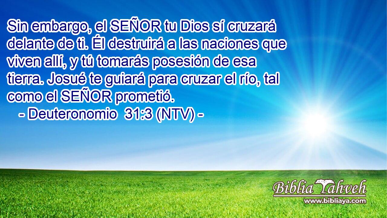 Sin embargo, el SEÑOR tu Dios sí cruzará delante de ti. Él destruirá a las naciones que viven allí, y tú tomarás posesión de esa tierra. Josué te guiará para cruzar el río, tal como el SEÑOR prometió.