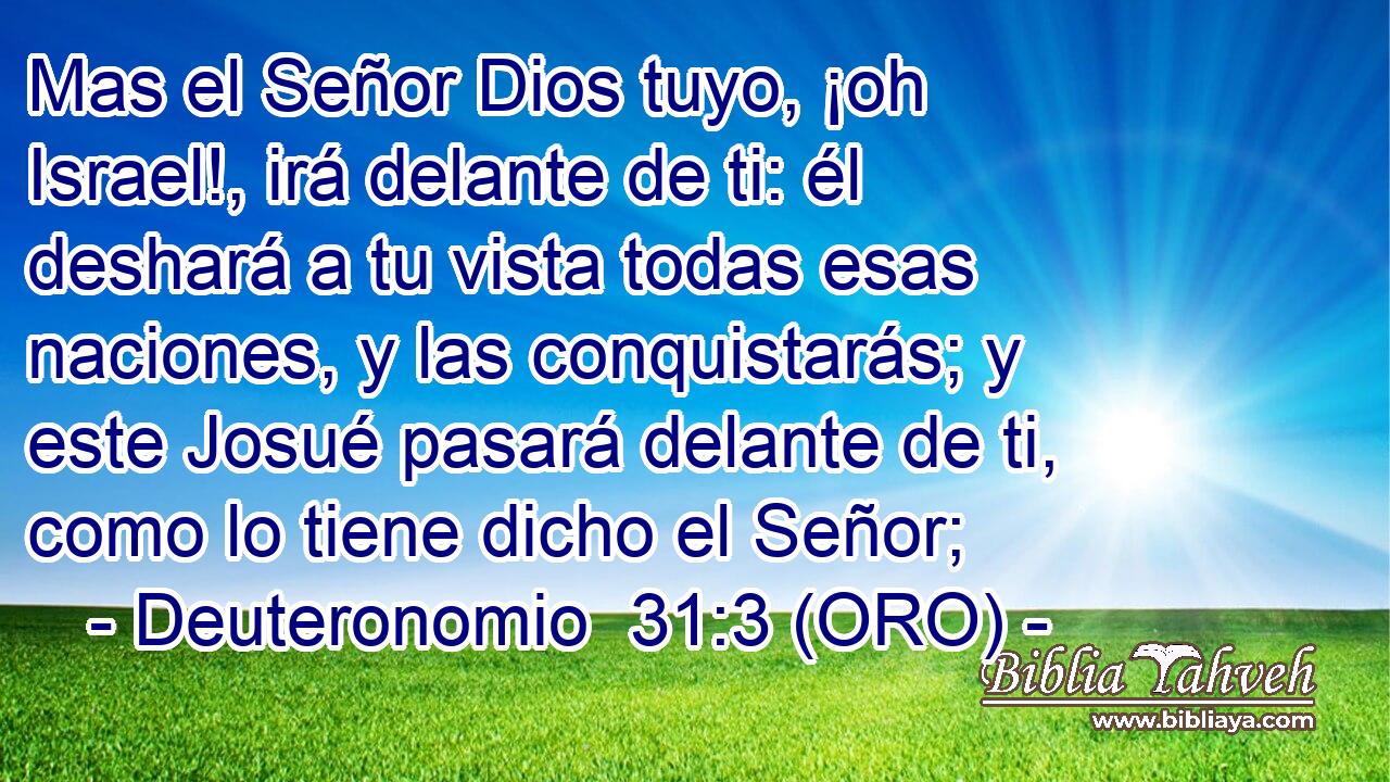  Mas el Señor Dios tuyo, ¡oh Israel!, irá delante de ti: él deshará a tu vista todas esas naciones, y las conquistarás; y este Josué pasará delante de ti, como lo tiene dicho el Señor; 