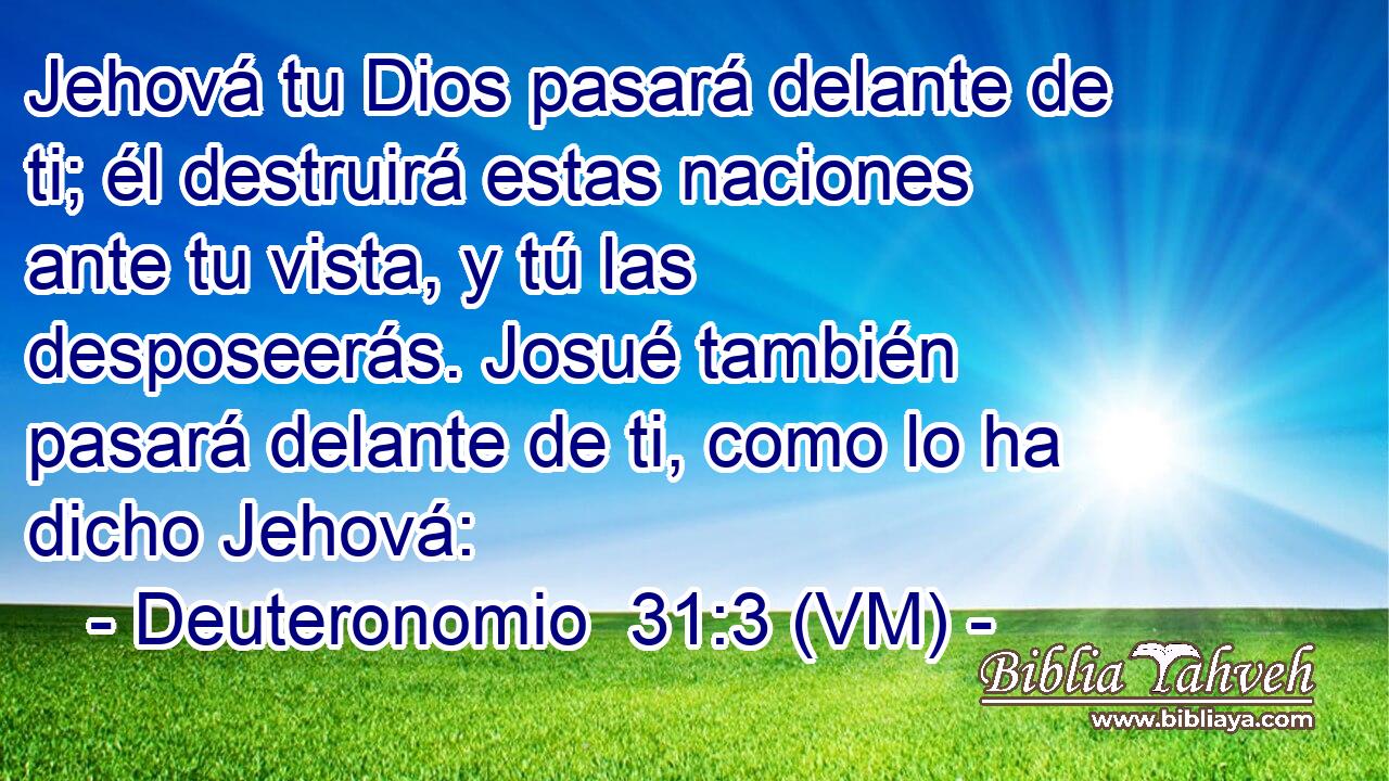  Jehová tu Dios pasará delante de ti; él destruirá estas naciones ante tu vista, y tú las desposeerás. Josué también pasará delante de ti, como lo ha dicho Jehová: 