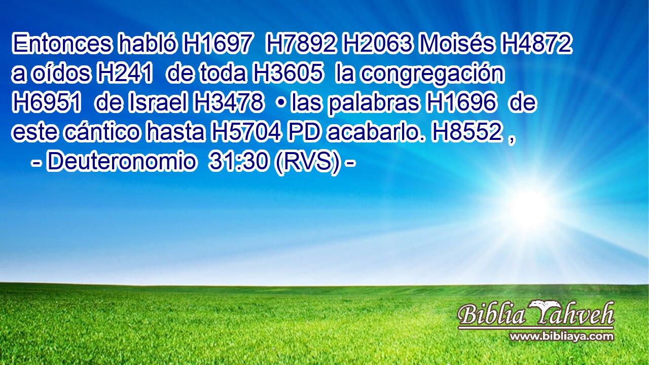 Entonces habló H1697  H7892 H2063 Moisés H4872  a oídos H241  de toda H3605  la congregación H6951  de Israel H3478  • las palabras H1696  de este cántico hasta H5704 PD acabarlo. H8552 ,  