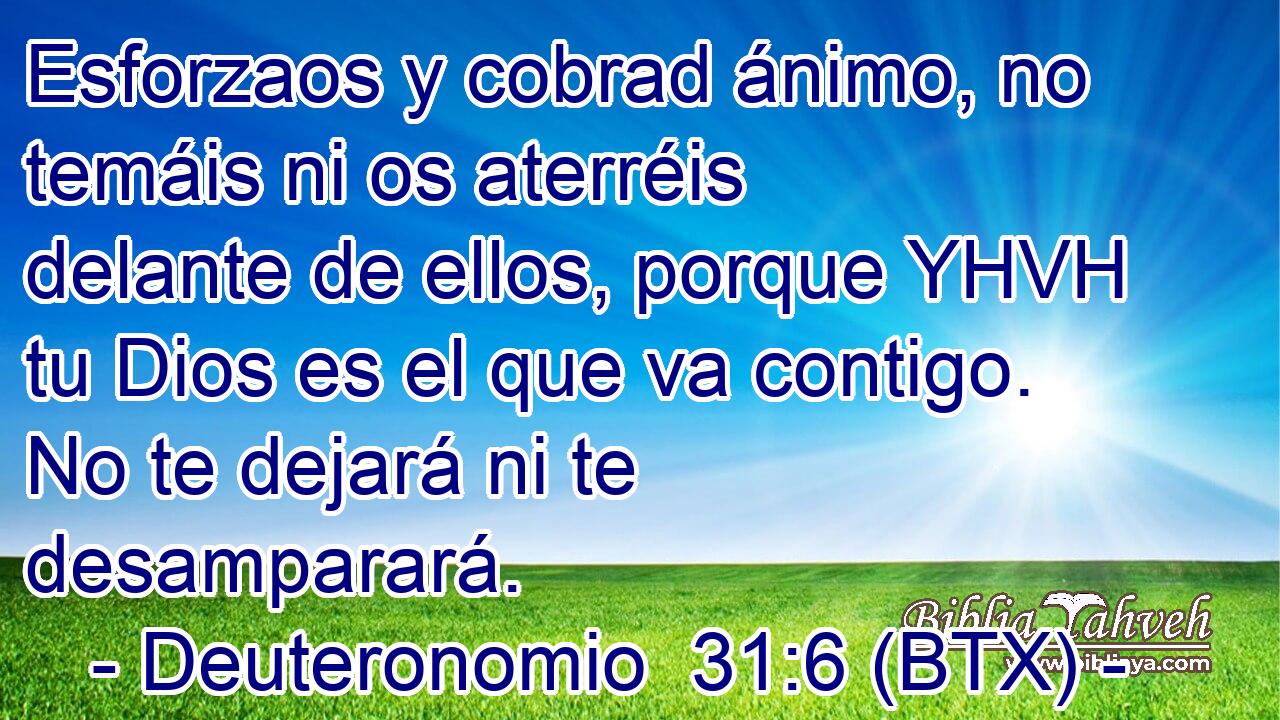 Esforzaos y cobrad ánimo, no temáis ni os aterréis delante de ellos, porque YHVH tu Dios es el que va contigo. No te dejará ni te desamparará.
