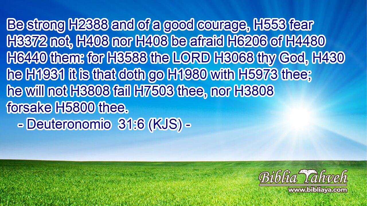Be strong H2388 and of a good courage, H553 fear H3372 not, H408 nor H408 be afraid H6206 of H4480  H6440 them: for H3588 the LORD H3068 thy God, H430 he H1931 it is that doth go H1980 with H5973 thee; he will not H3808 fail H7503 thee, nor H3808 forsake H5800 thee.
