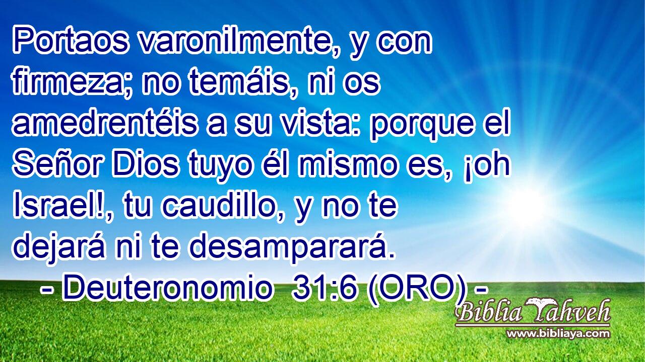  Portaos varonilmente, y con firmeza; no temáis, ni os amedrentéis a su vista: porque el Señor Dios tuyo él mismo es, ¡oh Israel!, tu caudillo, y no te dejará ni te desamparará. 