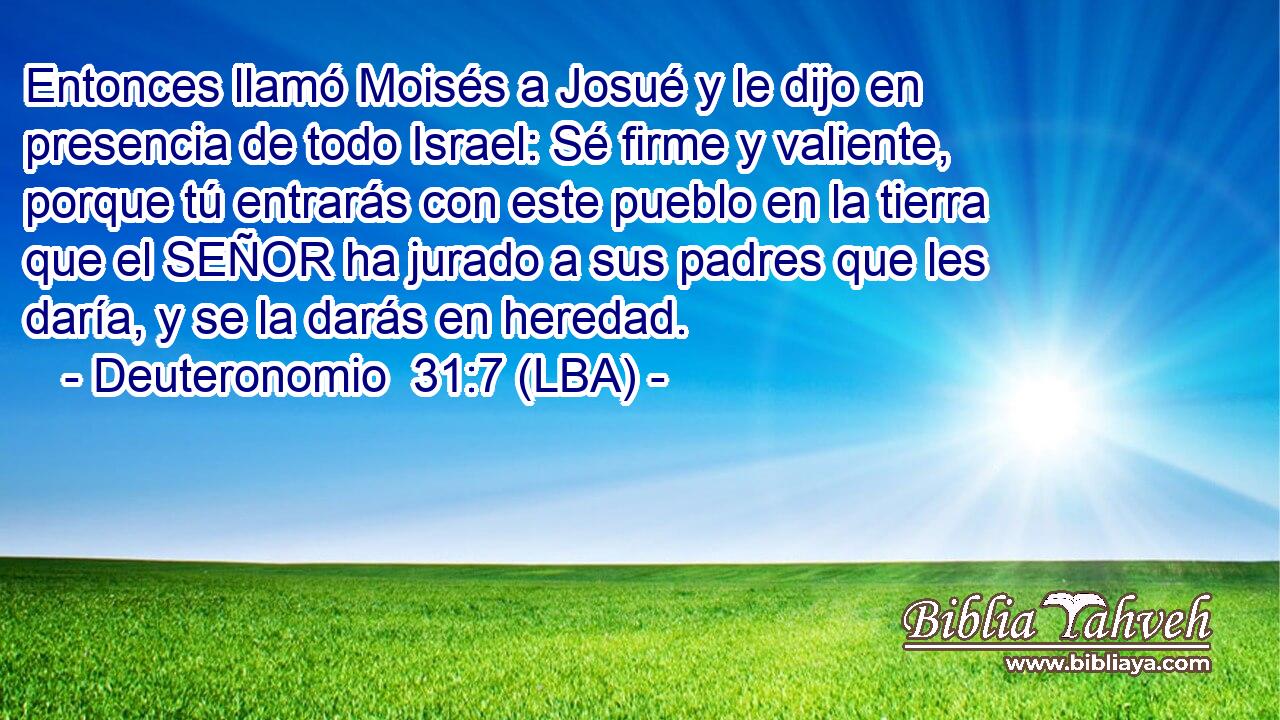 Entonces llamó Moisés a Josué y le dijo en presencia de todo Israel: Sé firme y valiente, porque tú entrarás con este pueblo en la tierra que el SEÑOR ha jurado a sus padres que les daría, y se la darás en heredad.