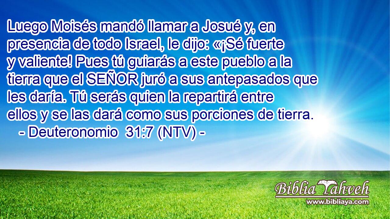 Luego Moisés mandó llamar a Josué y, en presencia de todo Israel, le dijo: «¡Sé fuerte y valiente! Pues tú guiarás a este pueblo a la tierra que el SEÑOR juró a sus antepasados que les daría. Tú serás quien la repartirá entre ellos y se las dará como sus porciones de tierra.