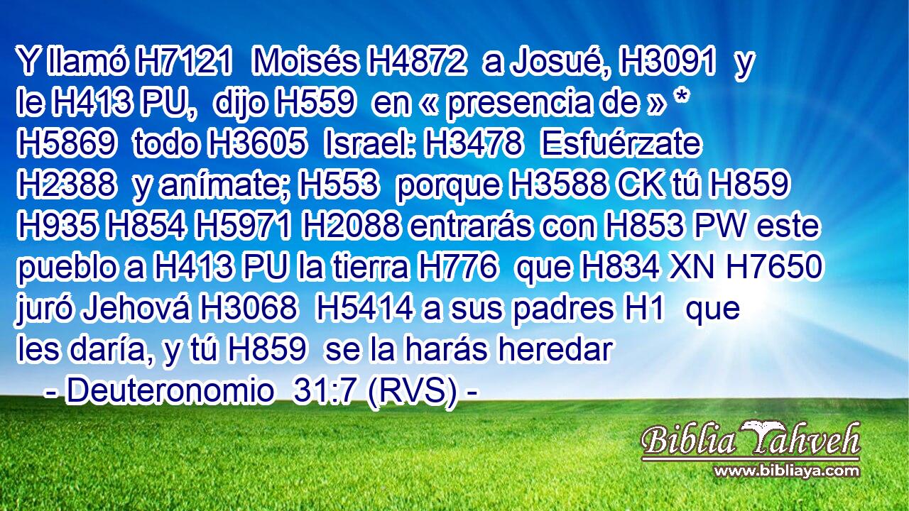 Y llamó H7121  Moisés H4872  a Josué, H3091  y le H413 PU,  dijo H559  en « presencia de » * H5869  todo H3605  Israel: H3478  Esfuérzate H2388  y anímate; H553  porque H3588 CK tú H859  H935 H854 H5971 H2088 entrarás con H853 PW este pueblo a H413 PU la tierra H776  que H834 XN H7650 juró Jehová H3068  H5414 a sus padres H1  que les daría, y tú H859  se la harás heredar