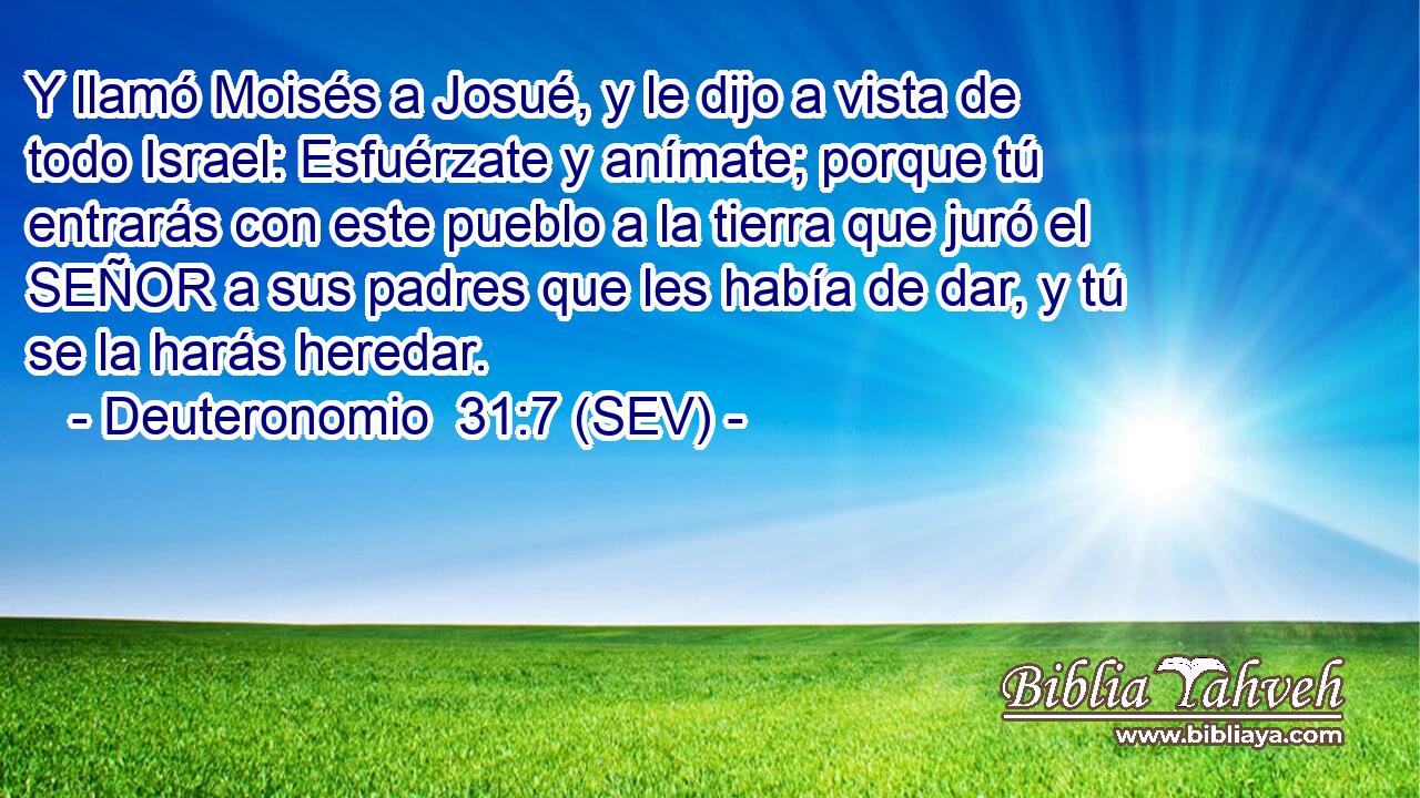 Y llamó Moisés a Josué, y le dijo a vista de todo Israel: Esfuérzate y anímate; porque tú entrarás con este pueblo a la tierra que juró el SEÑOR a sus padres que les había de dar, y tú se la harás heredar.