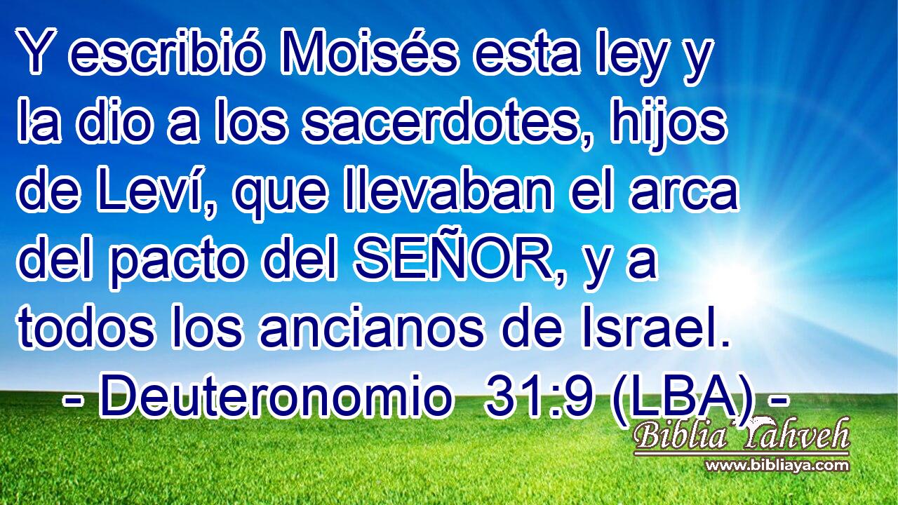 Y escribió Moisés esta ley y la dio a los sacerdotes, hijos de Leví, que llevaban el arca del pacto del SEÑOR, y a todos los ancianos de Israel.