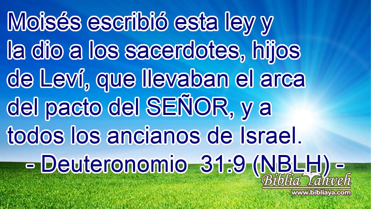  Moisés escribió esta ley y la dio a los sacerdotes, hijos de Leví, que llevaban el arca del pacto del SEÑOR, y a todos los ancianos de Israel. 