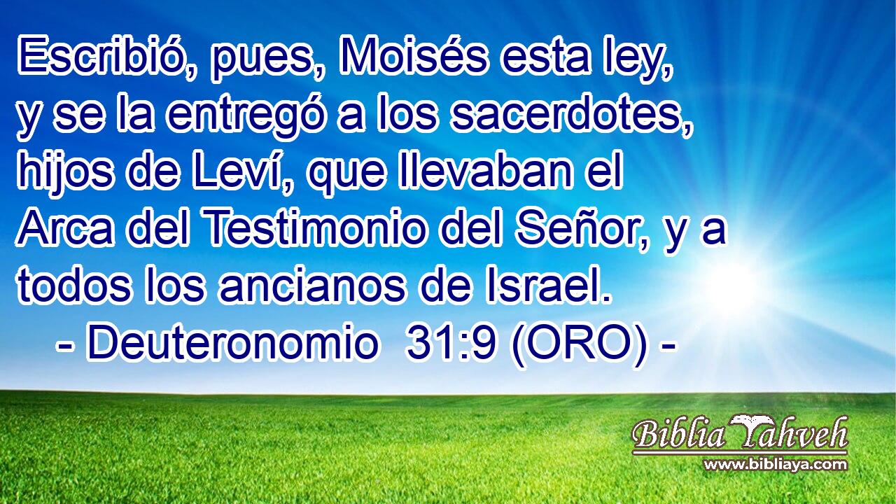  Escribió, pues, Moisés esta ley, y se la entregó a los sacerdotes, hijos de Leví, que llevaban el Arca del Testimonio del Señor, y a todos los ancianos de Israel. 