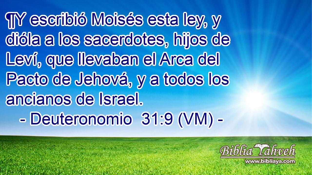  ¶Y escribió Moisés esta ley, y dióla a los sacerdotes, hijos de Leví, que llevaban el Arca del Pacto de Jehová, y a todos los ancianos de Israel. 