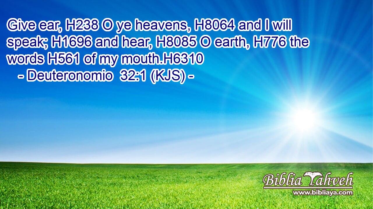 Give ear, H238 O ye heavens, H8064 and I will speak; H1696 and hear, H8085 O earth, H776 the words H561 of my mouth.H6310