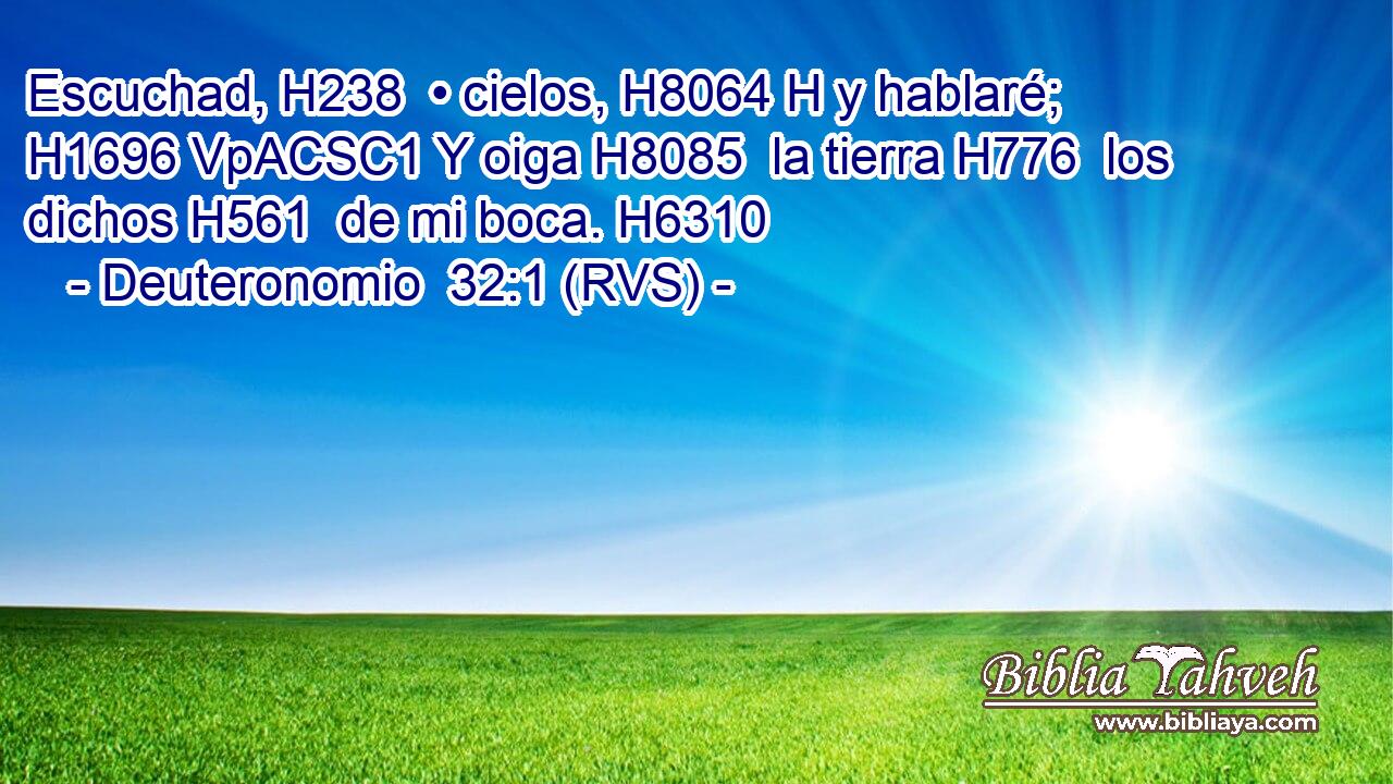 Escuchad, H238  • cielos, H8064 H y hablaré; H1696 VpACSC1 Y oiga H8085  la tierra H776  los dichos H561  de mi boca. H6310  