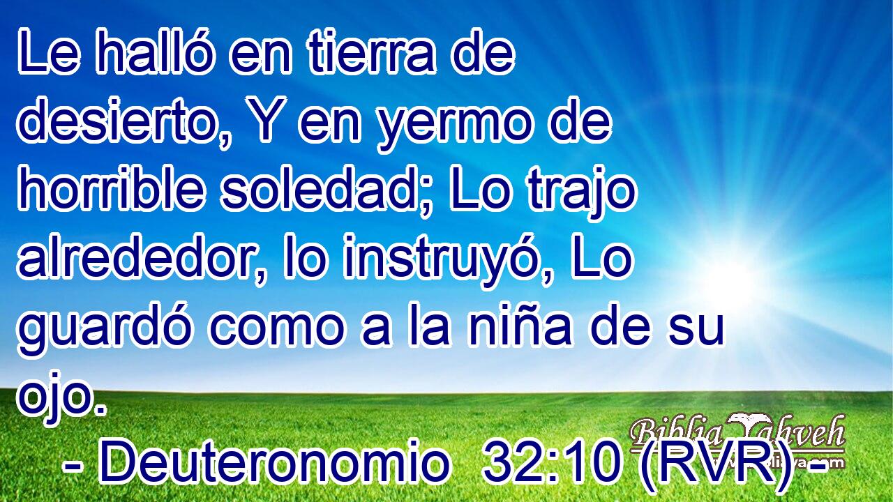 Le halló en tierra de desierto, Y en yermo de horrible soledad; Lo trajo alrededor, lo instruyó, Lo guardó como a la niña de su ojo.