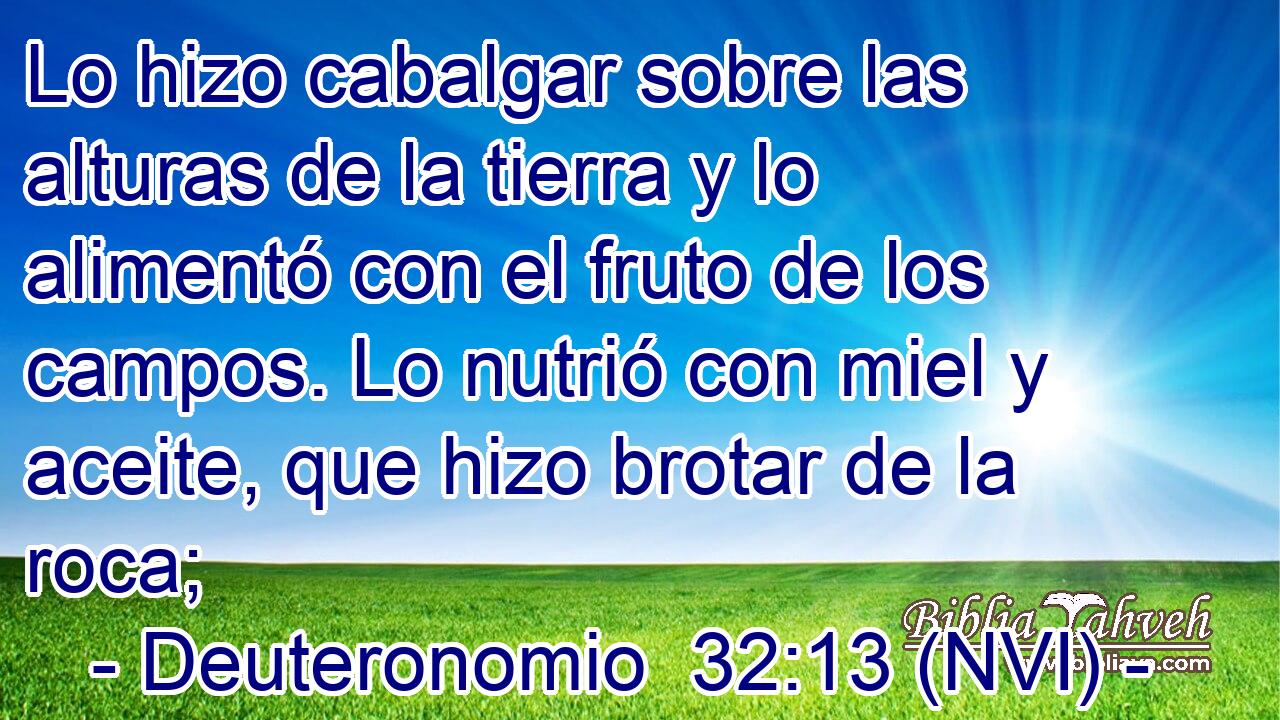  Lo hizo cabalgar sobre las alturas de la tierra y lo alimentó con el fruto de los campos. Lo nutrió con miel y aceite, que hizo brotar de la roca; 