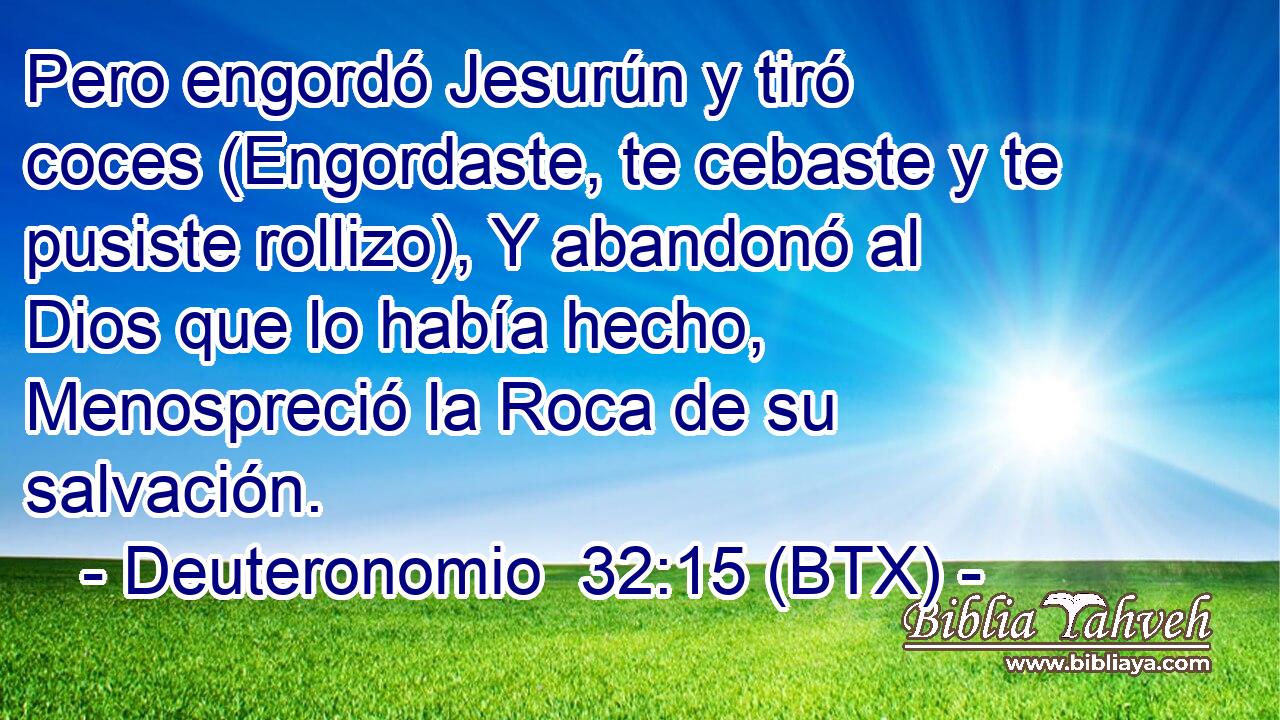 Pero engordó Jesurún y tiró coces (Engordaste, te cebaste y te pusiste rollizo), Y abandonó al Dios que lo había hecho, Menospreció la Roca de su salvación.