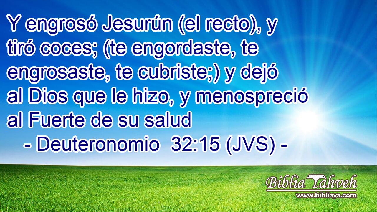 Y engrosó Jesurún (el recto), y tiró coces; (te engordaste, te engrosaste, te cubriste;) y dejó al Dios que le hizo, y menospreció al Fuerte de su salud