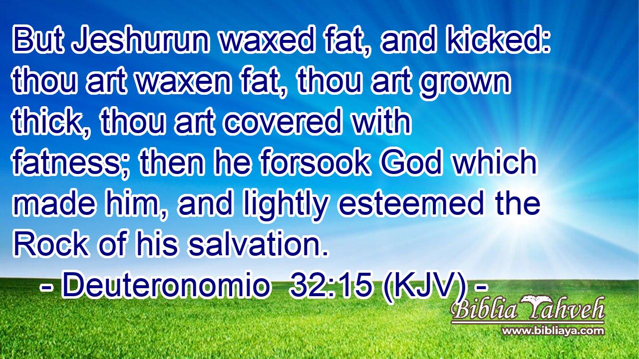 But Jeshurun waxed fat, and kicked: thou art waxen fat, thou art grown thick, thou art covered with fatness; then he forsook God which made him, and lightly esteemed the Rock of his salvation.