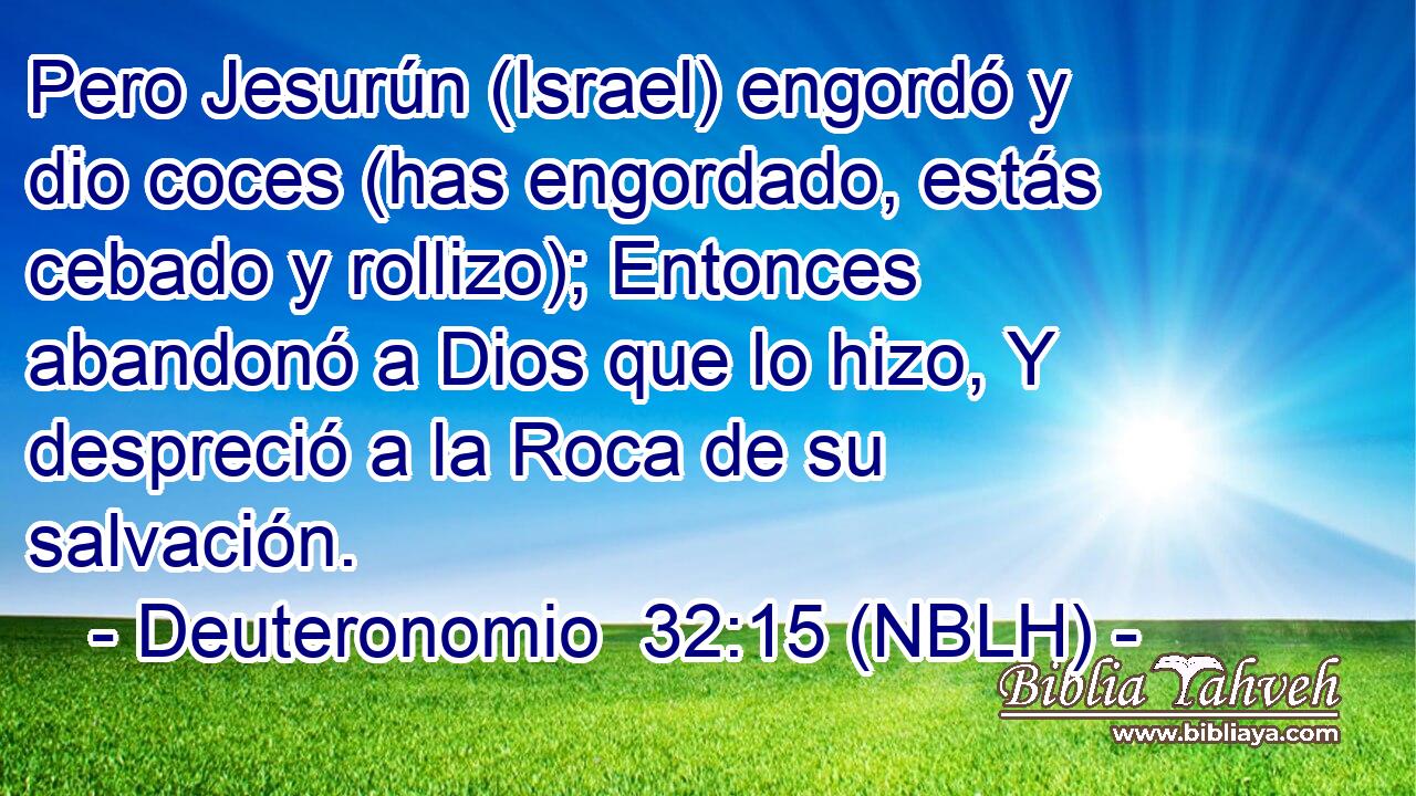  Pero Jesurún (Israel) engordó y dio coces (has engordado, estás cebado y rollizo); Entonces abandonó a Dios que lo hizo, Y despreció a la Roca de su salvación. 