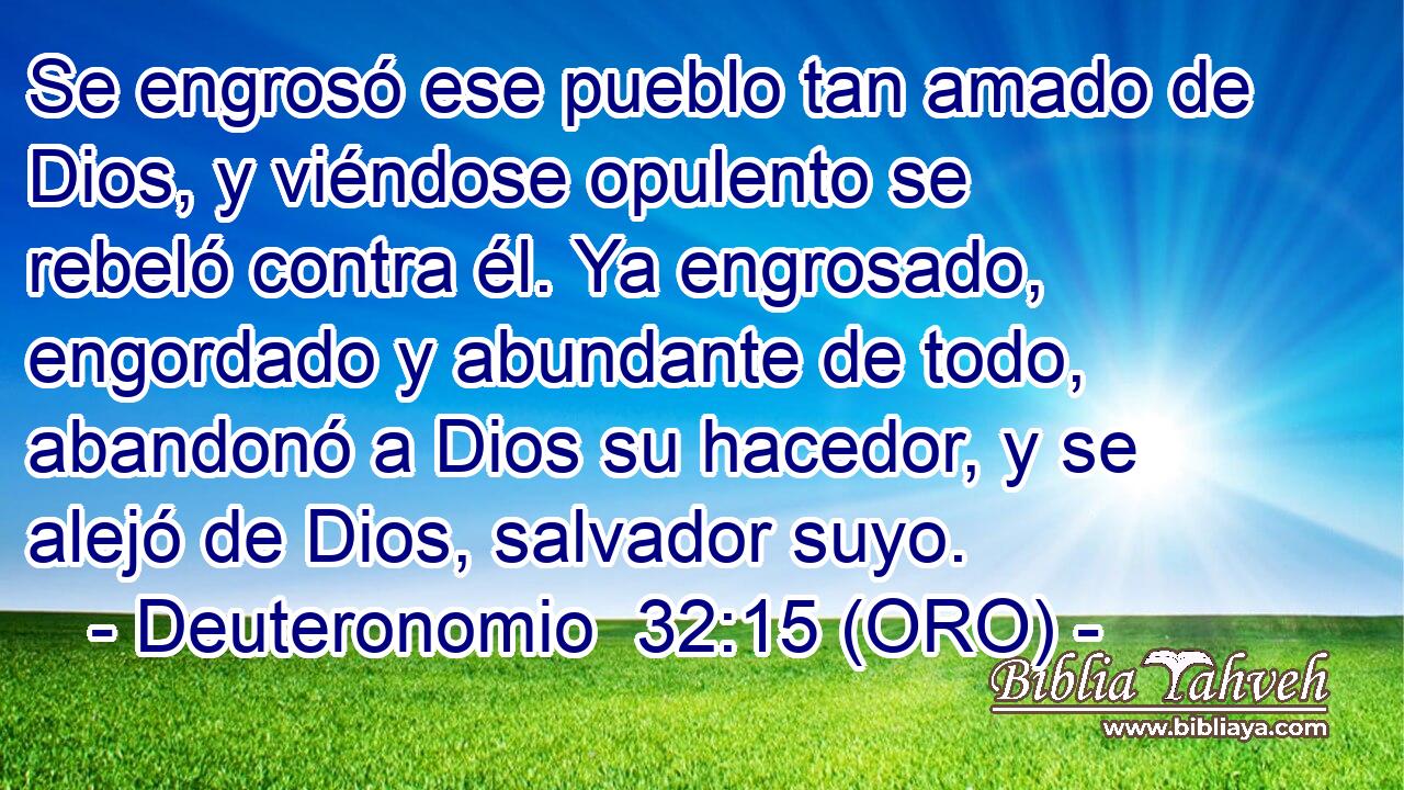  Se engrosó ese pueblo tan amado de Dios, y viéndose opulento se rebeló contra él. Ya engrosado, engordado y abundante de todo, abandonó a Dios su hacedor, y se alejó de Dios, salvador suyo. 