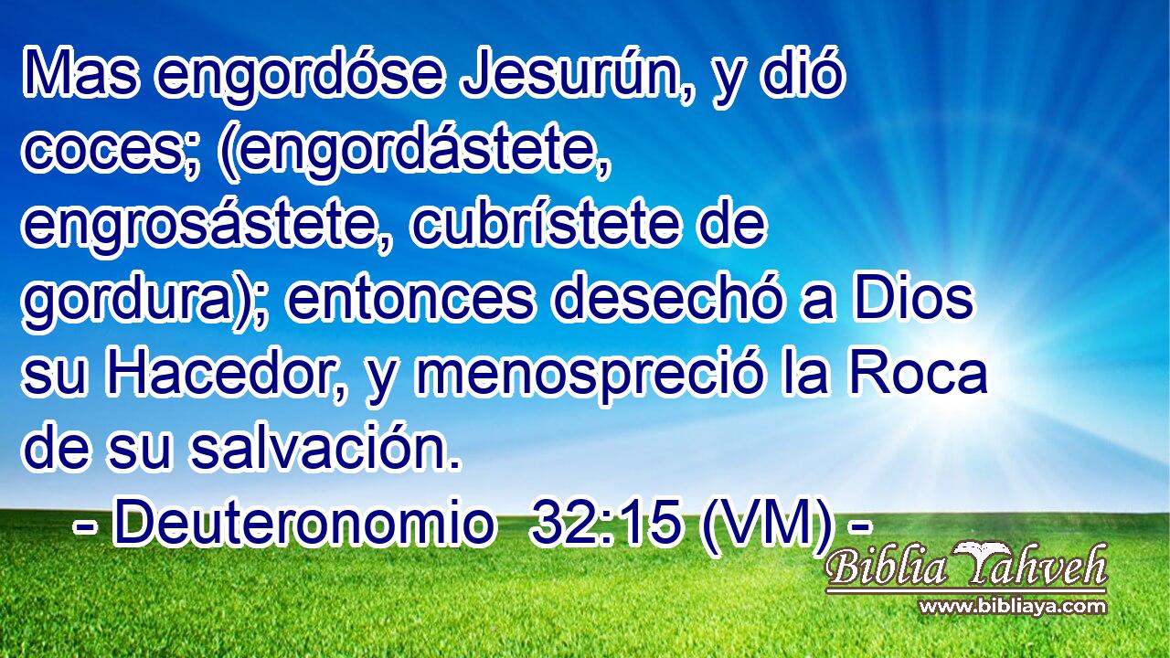  Mas engordóse Jesurún, y dió coces; (engordástete, engrosástete, cubrístete de gordura); entonces desechó a Dios su Hacedor, y menospreció la Roca de su salvación. 