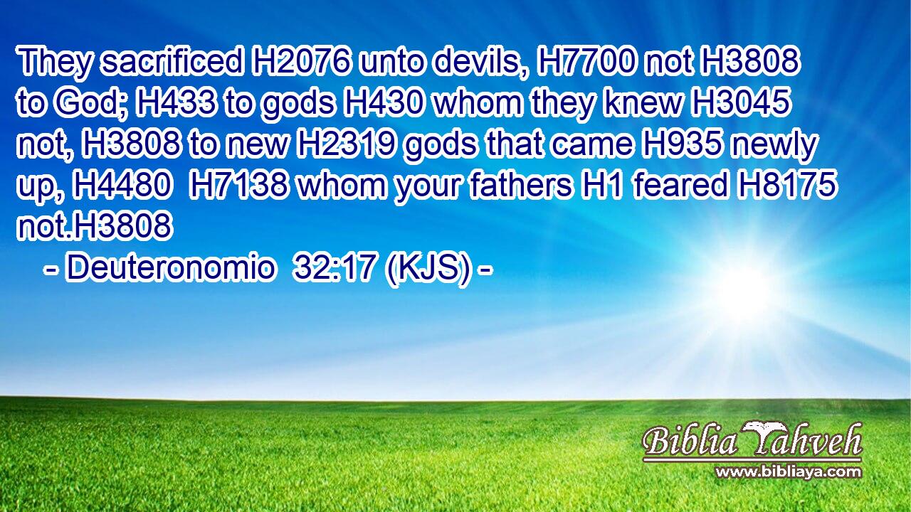 They sacrificed H2076 unto devils, H7700 not H3808 to God; H433 to gods H430 whom they knew H3045 not, H3808 to new H2319 gods that came H935 newly up, H4480  H7138 whom your fathers H1 feared H8175 not.H3808
